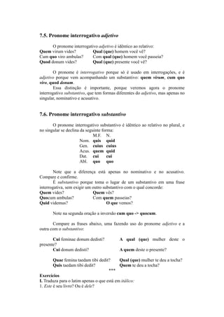 7.5. Pronome interrogativo adjetivo
O pronome interrogativo adjetivo é idêntico ao relativo:
Quem virum vides? Qual (que) homem você vê?
Cum quo viro ambulas? Com qual (que) homem você passeia?
Quod donum vides? Qual (que) presente você vê?
O pronome é interrogativo porque só é usado em interrogações, e é
adjetivo porque vem acompanhando um substantivo: quem virum, cum quo
viro, quod donum.
Essa distinção é importante, porque veremos agora o pronome
interrogativo substantivo, que tem formas diferentes do adjetivo, mas apenas no
singular, nominativo e acusativo.
7.6. Pronome interrogativo substantivo
O pronome interrogativo substantivo é idêntico ao relativo no plural, e
no singular se declina da seguinte forma:
M.F. N.
Nom. quis quid
Gen. cuius cuius
Acus. quem quid
Dat. cui cui
Abl. quo quo
Note que a diferença está apenas no nominativo e no acusativo.
Compare e confirme.
É substantivo porque toma o lugar de um substantivo em uma frase
interrogativa, sem exigir um outro substantivo com o qual concorde:
Quem vides? Quem vês?
Quocum ambulas? Com quem passeias?
Quid videmus? O que vemos?
Note na segunda oração a inversão cum quo -> quocum.
Compare as frases abaixo, uma fazendo uso do pronome adjetivo e a
outra com o substantivo:
Cui feminae donum dedisti? A qual (que) mulher deste o
presente?
Cui donum dedisti? A quem deste o presente?
Quae femina taedam tibi dedit? Qual (que) mulher te deu a tocha?
Quis taedam tibi dedit? Quem te deu a tocha?
***
Exercícios
I. Traduza para o latim apenas o que está em itálico:
1. Este é seu livro? Ou é dele?
 