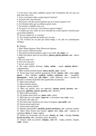 2. Com quem você estava andando naquele dia? Certamente não era com sua
mãe, mas com a dele.
3. O que você pensa sobre a roupa daquele homem?
4. Eu gosto dele, mas não dela.
5. Para quem você deu aquele presente que eu te trouxe daquela vez?
6. Este homem sabia que eu conhecia aquele outro.
7. Eu terminei o trabalho, não você.
8. De quem é este livro que você colocou naquela estante?
9. A mulher que nós vimos no neste mercado era a mãe daqueles meninos para
quem demos dinheiro.
10. Em que tempo nós os veremos?
11. Seus amigos gostarão da mulher que ele ama.
12. Nós vivemos em seu país por muito tempo, e eles não nos consideraram
inimigos.
II. Traduza:
1. Hunc librum legimus; illum librum non legimus.
2. Hoc scimus; illud non scimus.
3. Nos patrem nostrum amamus, atque is nos amat. (ac, atque - e)
4. Matri eius placet; patri sui non placet. (placeo, placui, placitus, -ere + dativo
- agradar)
5. Me scio; tene scis?
6. Eum scit; sene scit?
7. Se scit; sene sciunt?
8. His nobis salutem dixerunt. (salus, salutis - saúde; salutem dicere -
cumprimentar)
9. Multi vestrum mortem timent. (mors, mortis, -ium - morte)
10. Auctor opus suum confecit quamquam id odit. (auctor, -oris - autor; opus,
operis - obra, trabalho; conficio, confeci, confectus, -ere - completar;
quamquam - ainda que; odi, odisse - odiar: defectivo, sem o sistema do
presente; as formas do perfeito têm significados no presente).
11. Opus suum oderunt.
12. Opus nostrum odimus.
13. Opusne vestrum odistis?
14. Mors nos premit; mors eos oppremit. (premo, pressi, pressus, -ere -
pressionar; opprimo, -pressi, -pressus, -ere - oprimir)
15. Mors nobis non placet.
16. Eis multus amor nostri est. (amor, -oris - amor)
17. Mihi opus est voce magna. (opus est - é necessário; vox, vocis - voz)
18. Pecunia vobis opus est.
19. Pes matris tuae est parvus; pes meus est magnus. (pes, pedis - pé)
20. Vocem earum audiverunt.
21. Vocem suam audiverum.
22. Operem suum perficit. (perficio, perfeci, perfectus, -ere - terminar, acabar)
23. Spero illum locum esse bonum. (spero, -avi, -atus, -are - esperar, ter
esperança; locus, -i - lugar, região)
24. Hostes eos invenerunt, sed non nos. (hostis, -is, -ium - inimigo; invenio,
inveni, inventus, -ire - encontrar, achar, descobrir).
25. Tempus valde eos premit. (tempus, -oris (N) - tempo, período, estação;
valde - muito)
 