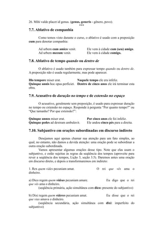 26. Mihi valde placet id genus. (genus, generis - gênero, povo).
***
7.7. Ablativo de companhia
Como temos visto durante o curso, o ablativo é usado com a preposição
cum para denotar companhia:
Ad urbem cum amico venit. Ele vem à cidade com (seu) amigo.
Ad urbem mecum venit. Ele vem à cidade comigo.
7.8. Ablativo de tempo quando ou dentro de
O ablativo é usado também para expressar tempo quando ou dentro de.
A preposição não é usada regularmente, mas pode aparecer.
Illo tempore miser erat. Naquele tempo ele era infeliz.
Quinque annis hoc opus perficiet. Dentro de cinco anos ele irá terminar esta
obra.
7.9. Acusativo de duração no tempo e de extensão no espaço
O acusativo, geralmente sem preposição, é usado para expressar duração
no tempo ou extensão no espaço. Responde à pergunta “Por quanto tempo?” ou
“Que tamanho? Por que extensão?”:
Quinque annos miser erat. Por cinco anos ele foi infeliz.
Quinque pedes ad dextram ambulavit. Ele andou cinco pés para a direita.
7.10. Subjuntivo em orações subordinadas em discurso indireto
Desejamos aqui apenas chamar sua atenção para um fato simples, ao
qual, no entanto, não damos a devida atenção: uma oração pode se subordinar a
outra oração subordinada.
Vamos apresentar algumas orações desse tipo. Note que elas usam o
subjuntivo, e estão sujeitas às regras da seqüência dos tempos (aproveite para
rever a seqüência dos tempos, Lição 3, seção 3.5). Daremos antes uma oração
em discurso direto, e depois a transformaremos em indireto:
1. Rex quem vides pecuniam amat. O rei que vês ama o
dinheiro.
a) Dico regem quem videas pecuniam amare. Eu digo que o rei
que vês ama o dinheiro.
(seqüência primária, ação simultânea com dico: presente do subjuntivo)
b) Dixi regem quem videres pecuniam amat. Eu disse que o rei
que vias amava o dinheiro.
(seqüência secundária, ação simultânea com dixi: imperfeito do
subjuntivo)
 