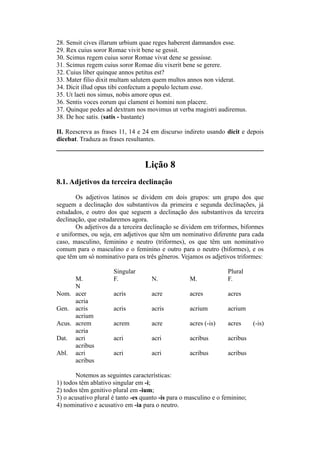 28. Sensit cives illarum urbium quae reges haberent damnandos esse.
29. Rex cuius soror Romae vivit bene se gessit.
30. Scimus regem cuius soror Romae vivat dene se gessisse.
31. Scimus regem cuius soror Romae diu vixerit bene se gerere.
32. Cuius liber quinque annos petitus est?
33. Mater filio dixit multam salutem quem multos annos non viderat.
34. Dicit illud opus tibi confectum a populo lectum esse.
35. Ut laeti nos simus, nobis amore opus est.
36. Sentis voces eorum qui clament ei homini non placere.
37. Quinque pedes ad dextram nos movimus ut verba magistri audiremus.
38. De hoc satis. (satis - bastante)
II. Reescreva as frases 11, 14 e 24 em discurso indireto usando dicit e depois
dicebat. Traduza as frases resultantes.
Lição 8
8.1. Adjetivos da terceira declinação
Os adjetivos latinos se dividem em dois grupos: um grupo dos que
seguem a declinação dos substantivos da primeira e segunda declinações, já
estudados, e outro dos que seguem a declinação dos substantivos da terceira
declinação, que estudaremos agora.
Os adjetivos da a terceira declinação se dividem em triformes, biformes
e uniformes, ou seja, em adjetivos que têm um nominativo diferente para cada
caso, masculino, feminino e neutro (triformes), os que têm um nominativo
comum para o masculino e o feminino e outro para o neutro (biformes), e os
que têm um só nominativo para os três gêneros. Vejamos os adjetivos triformes:
Singular Plural
M. F. N. M. F.
N
Nom. acer acris acre acres acres
acria
Gen. acris acris acris acrium acrium
acrium
Acus. acrem acrem acre acres (-is) acres (-is)
acria
Dat. acri acri acri acribus acribus
acribus
Abl. acri acri acri acribus acribus
acribus
Notemos as seguintes características:
1) todos têm ablativo singular em -i;
2) todos têm genitivo plural em -ium;
3) o acusativo plural é tanto -es quanto -is para o masculino e o feminino;
4) nominativo e acusativo em -ia para o neutro.
 