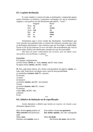 8.3. A quinta declinação
É a mais simples e a menor de todas as declinações: compreende apenas
nomes femininos (a maioria) e masculinos terminados em -es no nominativo
singular, e com genitivo em -ei. Declinemos res, rei (F) - “coisa”:
Singular Plural
Nom. res res
Gen. rei rerum
Acus. rem res
Dat. rei rebus
Abl. re rebus
Voc. res res
Terminamos aqui o nosso estudo das declinações. Aconselhamos que
você consulte uma gramática para se inteirar das inúmeras exceções que todas
as declinações apresentam, e que omitimos aqui por brevidade e simplicidade.
Exceto se for de seu interesse escrever em latim, não aconselhamos que você as
decore todas. Prefira criar tabelas para consulta em caso de necessidade.
Não deixe de tomar conhecimento das exceções, pois em alguns casos
elas podem criar problemas e confusão.
***
Exercícios
I. Conjugue conjuntamente:
a) fortis manus (fortis, -e - forte; manus, -us (F)- mão; tropa)
b) ingens metus (metus, -us (M) - medo)
II. Para cada forma abaixo, dê a forma correspondente do adjetivo omnis, -e -
todo, cada. Pode haver, em alguns casos, mais de uma possibilidade.
a) carminibus (carmen, -inis (N) - poema)
b) carmine
c) manui
d) manuum
e) motibus (motus, -us (M) - movimento)
f) motu
g) nomini (nomen, -inis (N) - nome)
h) nomines
i) dies (dies, -ei (M) - dia)
j) dierum
k) die
***
8.4. Ablativo de limitação ou de especificação
Assim chamamos o ablativo que mostra em respeito, em relação a que
afirmamos alguma coisa:
Haec femina specie pulchra est. Esta mulher é bonita na aparência.
Mea sententia nihil perficient. Em minha opinião, eles não conseguirão
nada.
Major natu. Maior de idade.
Homines sunt nomine, non re. São homens de nome, não de fato.
 