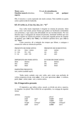 Mente captus. Privado de entendimento.
Omnibus numeris absolutus. Perfeitíssimo sob qualquer
aspecto.
Obs.:A terceira e a sexta expressão são muito comuns. Note também na quarta
como a palavra res foi traduzida.
8.5. O verbo eo, ii (ou ivi), itus, ire - “ir”
Esse verbo muito importante é irregular no sistema do presente. Além
disso, como você notará, possui formas que podem ser facilmente confundidas
com pronomes, o que causa certa dificuldade em seu reconhecimento. Por isso
daremos aqui a conjugação do sistema do presente, atentando também que esse
verbo é regular no sistema do perfeito, exceto pela segunda pessoa do singular
do perfeito, que é isti (e não *iisti), e no infinitivo perfeito ativo, que é isse (e
não *iisse).
Como exercício, dê a tradução dos tempos que faltam, e conjugue o
restante do verbo no sistema do perfeito.
PRESENTE DO INDICATIVO: PRESENTE DO SUBJUNTIVO:
eo - vou imus - vamos eam eamus
is - vais itis - vais eas eatis
it - vai eunt - vão eat eant
IMPERFEITO DO INDICATIVO: FUTURO DO INDICATIVO:
ibam ibamus ibo ibimus
ibas ibatis íbis ibitis
ibat ibant ibit ibunt
PARTICÍPIO PRESENTE:
iens, euntis (cuidado aqui!)
Tenha muito cuidado com este verbo, pois existe uma profusão de
verbos compostos de eo, como adeo - ir ter com, aproximar; abeo - ir embora,
partir; ineo - entrar; exeo - sair; e muitos outros.
8.6. O imperativo presente
O imperativo, que indica ordem, mando, se divide em ativo e passivo,
no singular e no plural. Não é difícil de ser aprendido, e se conjuga da seguinte
forma:
ATIVO:
singular plural
ama! ama! amate! amai!
vide! vê! videte! vede!
incipe! começa! incipete! começai!
audi! ouve! audite! ouvi!
 