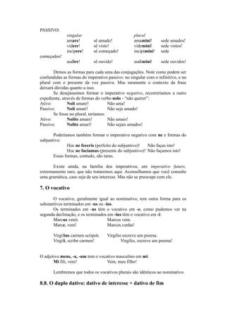 PASSIVO:
singular plural
amare! sê amado! amamini! sede amados!
videre! sê visto! videmini! sede vistos!
incipere! sê começado! incipimini! sede
começados!
audire! sê ouvido! audimini! sede ouvidos!
Demos as formas para cada uma das conjugações. Note como podem ser
confundidas as formas do imperativo passivo: no singular com o infinitivo, e no
plural com o presente da voz passiva. Mas raramente o contexto da frase
deixará dúvidas quanto a isso.
Se desejássemos formar o imperativo negativo, recorreríamos a outro
expediente, através de formas do verbo nolo - “não querer”:
Ativo: Noli amare! Não ama!
Passivo: Noli amari! Não seja amado!
Se fosse no plural, teríamos:
Ativo: Nolite amare! Não amais!
Passivo: Nolite amari! Não sejais amados!
Poderíamos também formar o imperativo negativo com ne e formas do
subjuntivo:
Hoc ne feceris (perfeito do subjuntivo)! Não faças isto!
Hoc ne faciamus (presente do subjuntivo)! Não façamos isto!
Essas formas, contudo, são raras.
Existe ainda, na família dos imperativos, um imperativo futuro,
extremamente raro, que não trataremos aqui. Aconselhamos que você consulte
uma gramática, caso seja de seu interesse. Mas não se preocupe com ele.
7. O vocativo
O vocativo, geralmente igual ao nominativo, tem outra forma para os
substantivos terminados em -us ou -ius.
Os terminados em -us têm o vocativo em -e, como pudemos ver na
segunda declinação, e os terminados em -ius têm o vocativo em -i:
Marcus venit. Marcos vem.
Marce, veni! Marcos,venha!
Virgilius carmen scripsit. Virgílio escreve um poema.
Virgili, scribe carmen! Virgílio, escreve um poema!
O adjetivo meus, -a, -um tem o vocativo masculino em mi:
Mi fili, veni! Vem, meu filho!
Lembremos que todos os vocativos plurais são idênticos ao nominativo.
8.8. O duplo dativo: dativo de interesse + dativo de fim
 
