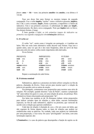 futuro: ama- + -bi- + term. (na primeira amabio vira amabo, e na última o i
vira u).
Faça uso desse fato para formar os mesmos tempos da segunda
conjugação. Use o verbo ìmpleo, “encher”: tome o infinitivo presente, implère,
tire o -re, e com o restante, implè-, forme o presente, o imperfeito e o futuro do
indicativo. Este é seu primeiro exercício. A substituição de ama- por implè-,
sistematicamente, lhe dará a nova conjugação. Note que ìmpleo tem o e breve.
Nas demais formas, é longo.
É bom guardar a lição: os três primeiros tempos do indicativo na
primeira e na segunda conjugações têm terminações idênticas.
G. O verbo ser
O verbo “ser”, assim como é irregular em português, o é também em
latim. Não nos resta outra alternativa senão decorar suas formas. Faça isso o
quanto antes, uma vez que ele é dos mais freqüentes, além de servir de base
para uma série de outros verbos muito importantes dele derivados.
Eis as formas:
PRESENTE IMPERFEITO FUTURO
sum sou eram era ero serei
es és eras eras eris serás
est é erat era erit será
sumus somos eràmus éramos èrimus seremos
estis sois eràtis éreis èritis sereis
sunt são erant eram erunt serão
Repare a acentuação de cada forma.
H. O sistema nominal
Substantivos, adjetivos e pronomes em latim sofrem variações no fim da
palavra, chamadas de flexões. Estas servem para mostrar qual é a relação da
palavra em questão com as outras da oração.
Em português, costumamos usar preposições para mostrar uma série de
relações. Por exemplo, quando dizemos “casa de Paulo”, usamos a preposição
“de” para indicar de quem é a casa, em uma relação de posse, de pertença. Dois
substantivos foram relacionados pela preposição “de”.
Em latim isso também se dá. Os Romanos tinham várias preposições
para indicar variados tipos de relações e, além delas, usavam terminações
especiais, no fim de cada substantivo, adjetivo ou pronome, que variavam de
acordo com a relação que queriam estabelecer.
Cada tipo de relação é chamada de caso, e há seis casos em latim, que
não esgotam de forma alguma todos os tipos de relações que podem ser
estabelecidas entre as palavras. Na verdade, cada caso poderia ser substituído
por uma preposição, e vice-versa. Os casos “privilegiados” em latim, com uma
terminação especial, são:
1.Nominativo: é o caso da palavra que desempenha a função de sujeito ou de
 