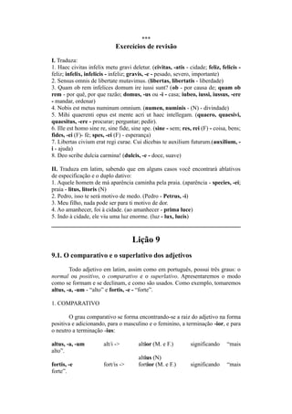 ***
Exercícios de revisão
I. Traduza:
1. Haec civitas infelix metu gravi deletur. (civitas, -atis - cidade; feliz, felicis -
feliz; infelix, infelicis - infeliz; gravis, -e - pesado, severo, importante)
2. Sensus omnis de libertate mutavimus. (libertas, libertatis - liberdade)
3. Quam ob rem infelices domum ire iussi sunt? (ob - por causa de; quam ob
rem - por quê, por que razão; domus, -us ou -i - casa; iubeo, iussi, iussus, -ere
- mandar, ordenar)
4. Nobis est metus numinum omnium. (numen, numinis - (N) - divindade)
5. Mihi quaerenti opus est mente acri ut haec intellegam. (quaero, quaesivi,
quaesitus, -ere - procurar; perguntar; pedir).
6. Ille est homo sine re, sine fide, sine spe. (sine - sem; res, rei (F) - coisa, bens;
fides, -ei (F)- fé; spes, -ei (F) - esperança)
7. Libertas civium erat regi curae. Cui dicebas te auxilium futurum.(auxilium, -
i - ajuda)
8. Deo scribe dulcia carmina! (dulcis, -e - doce, suave)
II. Traduza em latim, sabendo que em alguns casos você encontrará ablativos
de especificação e o duplo dativo:
1. Aquele homem de má aparência caminha pela praia. (aparência - species, -ei;
praia - litus, litoris (N)
2. Pedro, isso te será motivo de medo. (Pedro - Petrus, -i)
3. Meu filho, nada pode ser para ti motivo de dor.
4. Ao amanhecer, foi à cidade. (ao amanhecer - prima luce)
5. Indo à cidade, ele viu uma luz enorme. (luz - lux, lucis)
Lição 9
9.1. O comparativo e o superlativo dos adjetivos
Todo adjetivo em latim, assim como em português, possui três graus: o
normal ou positivo, o comparativo e o superlativo. Apresentaremos o modo
como se formam e se declinam, e como são usados. Como exemplo, tomaremos
altus, -a, -um - “alto” e fortis, -e - “forte”.
1. COMPARATIVO
O grau comparativo se forma encontrando-se a raiz do adjetivo na forma
positiva e adicionando, para o masculino e o feminino, a terminação -ior, e para
o neutro a terminação -ius:
altus, -a, -um alt/i -> altior (M. e F.) significando “mais
alto”.
altius (N)
fortis, -e fort/is -> fortior (M. e F.) significando “mais
forte”.
 