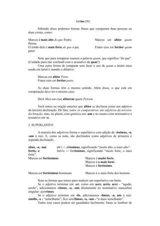 fortius (N)
Sabendo disso podemos formar frases que comparam duas pessoas ou
duas coisas, como:
Marcos é mais alto do que Pedro. Marcus est altior quam
Petrus.
O irmão dele é mais forte do que o pai. Frater eius est fortior quam
pater.
Note que para comparar usamos a palavra quam, que significa “do que”.
(Cuidado para não confundi com o acusativo de quae!)
Uma outra forma de comparar sem fazer o uso de quam e muito mais
usada em latim é usando o ablativo:
Marcus est altior Petro.
Frater eius est fortior patre.
As duas formas têm o mesmo sentido. Além disso, o que está em
comparação deve ter o mesmo caso:
Dicit Marcum esse altiorem quam Petrum.
Você notou na oração anterior que altior se declinou como um adjetivo
da terceira declinação. De fato, todos os comparativos são adjetivos da terceira
declinação, mas, no plural, com genitivo em -um e no neutro com nominativo e
acusativo em -a.
2. SUPERLATIVO
A maioria dos adjetivos forma o superlativo com adição de -issimus, -a,
-um à raiz. E, como se nota, são declinados como adjetivos de primeira e
segunda declinação.
altus, -a, -um alt/i -> altissimus, significando “muito alto, o mais alto”.
fortis, -e fort/is -> fortissimus, significando “muito forte, o mais
forte”.
Marcus est fortissimus. Marcos é muito forte.
Marcos é o mais forte.
Marcos é fortíssimo.
Marcus est fortissimus hominum. Marcos é o mais forte dos homens.
Note as formas que temos para traduzir um superlativo em latim.
Se o adjetivo terminar em -er, como em acer, acris, acre - “agudo,
azedo”, adicionamos -rimus, -a, -um diretamente ao nominativo masculino
singular: acerrimus.
Se o adjetivo terminar em -lis, adicionamos -limus, -a, um à raiz:
similis, -e - “semelhante”, fica simillimus, -a, -um - “o mais semelhante”.
Todos esse casos podem ser guardados facilmente: basta se lembrar de
 