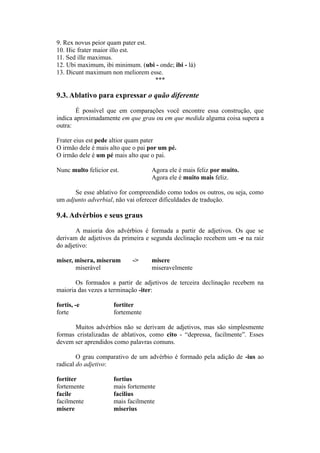 9. Rex novus peior quam pater est.
10. Hic frater maior illo est.
11. Sed ille maximus.
12. Ubi maximum, ibi minimum. (ubi - onde; ibi - lá)
13. Dicunt maximum non meliorem esse.
***
9.3. Ablativo para expressar o quão diferente
É possível que em comparações você encontre essa construção, que
indica aproximadamente em que grau ou em que medida alguma coisa supera a
outra:
Frater eius est pede altior quam pater
O irmão dele é mais alto que o pai por um pé.
O irmão dele é um pé mais alto que o pai.
Nunc multo felicior est. Agora ele é mais feliz por muito.
Agora ele é muito mais feliz.
Se esse ablativo for compreendido como todos os outros, ou seja, como
um adjunto adverbial, não vai oferecer dificuldades de tradução.
9.4. Advérbios e seus graus
A maioria dos advérbios é formada a partir de adjetivos. Os que se
derivam de adjetivos da primeira e segunda declinação recebem um -e na raiz
do adjetivo:
miser, misera, miserum -> misere
miserável miseravelmente
Os formados a partir de adjetivos de terceira declinação recebem na
maioria das vezes a terminação -iter:
fortis, -e fortiter
forte fortemente
Muitos advérbios não se derivam de adjetivos, mas são simplesmente
formas cristalizadas de ablativos, como cito - “depressa, facilmente”. Esses
devem ser aprendidos como palavras comuns.
O grau comparativo de um advérbio é formado pela adição de -ius ao
radical do adjetivo:
fortiter fortius
fortemente mais fortemente
facile facilius
facilmente mais facilmente
misere miserius
 