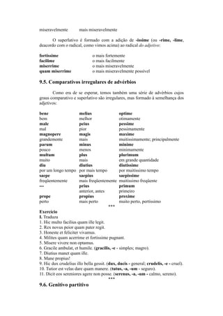 miseravelmente mais miseravelmente
O superlativo é formado com a adição de -issime (ou -rime, -lime,
deacordo com o radical, como vimos acima) ao radical do adjetivo:
fortissime o mais fortemente
facilime o mais facilmente
miserrime o mais miseravelmente
quam miserrime o mais miseravelmente possível
9.5. Comparativos irregulares de advérbios
Como era de se esperar, temos também uma série de advérbios cujos
graus comparativo e superlativo são irregulares, mas formado à semelhança dos
adjetivos:
bene melius optime
bem melhor otimamente
male peius pessime
mal pior pessimamente
magnopere magis maxime
grandemente mais muitissimamente; principalmente
parum minus minime
pouco menos minimamente
multum plus plurimum
muito mais em grande quantidade
diu diutius diutissime
por um longo tempo por mais tempo por muitíssimo tempo
saepe saepius saepissime
freqüentemente mais freqüentemente muitíssimo freqüente
--- prius primum
anterior, antes primeiro
prope propius proxime
perto mais perto muito perto, pertíssimo
***
Exercício
I. Traduza
1. Hic multo facilius quam ille legit.
2. Rex novus peior quam pater regit.
3. Honeste et feliciter vivamus.
4. Milites quam acerrime et fortissime pugnant.
5. Misere vivere non optamus.
6. Gracile ambulat, et humile. (gracilis, -e - simples; magro).
7. Diutius manet quam ille.
8. Mane propius!
9. Hic dux crudelius illo bella gessit. (dux, ducis - general; crudelis, -e - cruel).
10. Tutior est velas dare quam manere. (tutus, -a, -um - seguro).
11. Dicit eos sereniores agere non posse. (serenus, -a, -um - calmo, sereno).
***
9.6. Genitivo partitivo
 