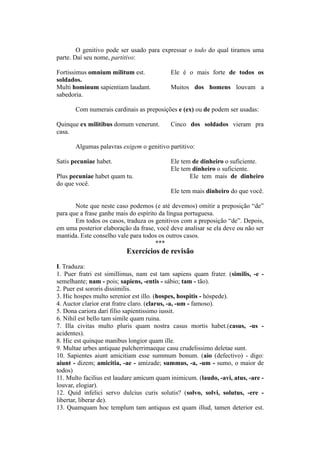 O genitivo pode ser usado para expressar o todo do qual tiramos uma
parte. Daí seu nome, partitivo:
Fortissimus omnium militum est. Ele é o mais forte de todos os
soldados.
Multi hominum sapientiam laudant. Muitos dos homens louvam a
sabedoria.
Com numerais cardinais as preposições e (ex) ou de podem ser usadas:
Quinque ex militibus domum venerunt. Cinco dos soldados vieram pra
casa.
Algumas palavras exigem o genitivo partitivo:
Satis pecuniae habet. Ele tem de dinheiro o suficiente.
Ele tem dinheiro o suficiente.
Plus pecuniae habet quam tu. Ele tem mais de dinheiro
do que você.
Ele tem mais dinheiro do que você.
Note que neste caso podemos (e até devemos) omitir a preposição “de”
para que a frase ganhe mais do espírito da língua portuguesa.
Em todos os casos, traduza os genitivos com a preposição “de”. Depois,
em uma posterior elaboração da frase, você deve analisar se ela deve ou não ser
mantida. Este conselho vale para todos os outros casos.
***
Exercícios de revisão
I. Traduza:
1. Puer fratri est simillimus, nam est tam sapiens quam frater. (similis, -e -
semelhante; nam - pois; sapiens, -entis - sábio; tam - tão).
2. Puer est sororis dissimilis.
3. Hic hospes multo serenior est illo. (hospes, hospitis - hóspede).
4. Auctor clarior erat fratre claro. (clarus, -a, -um - famoso).
5. Dona cariora dari filio sapientissimo iussit.
6. Nihil est bello tam simile quam ruina.
7. Illa civitas multo pluris quam nostra casus mortis habet.(casus, -us -
acidentes).
8. Hic est quinque manibus longior quam ille.
9. Multae urbes antiquae pulcherrimaeque casu crudelissimo deletae sunt.
10. Sapientes aiunt amicitiam esse summum bonum. (aio (defectivo) - digo:
aiunt - dizem; amicitia, -ae - amizade; summus, -a, -um - sumo, o maior de
todos)
11. Multo facilius est laudare amicum quam inimicum. (laudo, -avi, atus, -are -
louvar, elogiar).
12. Quid infelici servo dulcius curis solutis? (solvo, solvi, solutus, -ere -
libertar, liberar de).
13. Quamquam hoc templum tam antiquus est quam illud, tamen deterior est.
 