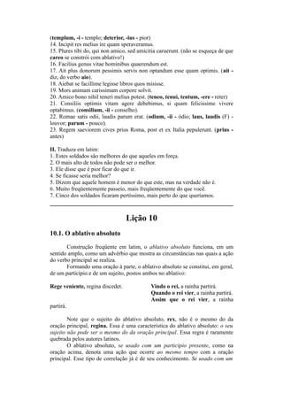 (templum, -i - templo; deterior, -ius - pior)
14. Incipit res melius ire quam speraveramus.
15. Plures tibi do, qui non amico, sed amicitia caruerunt. (não se esqueça de que
careo se constrói com ablativo!)
16. Facilius genus vitae hominibus quaerendum est.
17. Ait plus donorum pessimis servis non optandum esse quam optimis. (ait -
diz, do verbo aio).
18. Aiebat se facillime legisse libros quos misisse.
19. Mors animam carissimam corpore solvit.
20. Amico bono nihil teneri melius potest. (teneo, tenui, tentum, -ere - reter)
21. Consiliis optimis vitam agere debebimus, si quam felicissime vivere
optabimus. (consilium, -ii - conselho).
22. Romae satis odii, laudis parum erat. (odium, -ii - ódio; laus, laudis (F) -
louvor; parum - pouco).
23. Regem saeviorem cives prius Roma, post et ex Italia pepulerunt. (prius -
antes)
II. Traduza em latim:
1. Estes soldados são melhores do que aqueles em força.
2. O mais alto de todos não pode ser o melhor.
3. Ele disse que é pior ficar do que ir.
4. Se ficasse seria melhor?
5. Dizem que aquele homem é menor do que este, mas na verdade não é.
6. Muito freqüentemente passeio, mais freqüentemente do que você.
7. Cinco dos soldados ficaram pertíssimo, mais perto do que queríamos.
Lição 10
10.1. O ablativo absoluto
Construção freqüente em latim, o ablativo absoluto funciona, em um
sentido amplo, como um advérbio que mostra as circunstâncias nas quais a ação
do verbo principal se realiza.
Formando uma oração à parte, o ablativo absoluto se constitui, em geral,
de um particípio e de um sujeito, postos ambos no ablativo:
Rege veniente, regina discedet. Vindo o rei, a rainha partirá.
Quando o rei vier, a rainha partirá.
Assim que o rei vier, a rainha
partirá.
Note que o sujeito do ablativo absoluto, rex, não é o mesmo do da
oração principal, regina. Essa é uma característica do ablativo absoluto: o seu
sujeito não pode ser o mesmo do da oração principal. Essa regra é raramente
quebrada pelos autores latinos.
O ablativo absoluto, se usado com um particípio presente, como na
oração acima, denota uma ação que ocorre ao mesmo tempo com a oração
principal. Esse tipo de correlação já é de seu conhecimento. Se usado com um
 