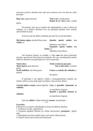 particípio perfeito, denotará uma ação que aconteceu antes da ação do verbo
principal:
Rege viso, regina discessit. Visto o rei, a rainha partiu.
Depois de ter visto o rei, a rainha
partiu.
Novamente, note que os sujeitos são independentes, e que o esforço de
tradução, se o ablativo absoluto tiver um particípio perfeito, deve mostrar
anterioridade da ação.
Existe um tipo de ablativo absoluto que não faz uso de particípios:
Illa femina regina, incolae felices erant. Quando aquela mulher era
rainha, os
habitantes eram felizes.
Enquanto aquela mulher era
rainha, os
habitantes eram felizes.
Isso acontece porque, na verdade, o verbo sum não possui particípio
presente, que deveria fazer parte da construção. Por isso, encontraremos muitos
ablativos absolutos sem particípios em várias expressões:
Natura duce Tendo a natureza por guia.
Matre ignara, puer discessit. Sem a mãe saber, o menino
partiu.
Invitis militibus, dux bella gessit. Contra a vontade dos soldados, o
general
faz guerra.
O particípio é um adjetivo verbal, e conseqüentemente mantém sua
função verbal, ou seja, pode reger um objeto, como na frase abaixo:
Custode milites vocante, nautae fugerunt. Com o guardião chamando os
soldados,
os marinheiros fugiram.
Quando o guardião chamou os
soldados,
os marinheiros fugiram.
Note que milites é objeto direto de vocante, um particípio.
***
Exercícios
I. Reescreva as orações subordinadas na forma de ablativo absoluto:
1. Si Marcus erit dux, superabimus.
2. Postquam oppidum deletum est, milites discesserunt. (postquam - depois
que)
3. Quamquam nox terras umbris tegit, socii tamen videre possunt.
4. Si pater sanus esset, mortem non timeremus.
 