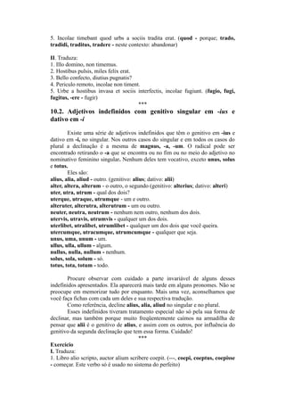 5. Incolae timebant quod urbs a sociis tradita erat. (quod - porque; trado,
tradidi, traditus, tradere - neste contexto: abandonar)
II. Traduza:
1. Illo domino, non timemus.
2. Hostibus pulsis, miles felix erat.
3. Bello confecto, diutius pugnatis?
4. Periculo remoto, incolae non timent.
5. Urbe a hostibus invasa et sociis interfectis, incolae fugiunt. (fugio, fugi,
fugitus, -ere - fugir)
***
10.2. Adjetivos indefinidos com genitivo singular em -ius e
dativo em -i
Existe uma série de adjetivos indefinidos que têm o genitivo em -ius e
dativo em -i, no singular. Nos outros casos do singular e em todos os casos do
plural a declinação é a mesma de magnus, -a, -um. O radical pode ser
encontrado retirando o -a que se encontra ou no fim ou no meio do adjetivo no
nominativo feminino singular. Nenhum deles tem vocativo, exceto unus, solus
e totus.
Eles são:
alius, alia, aliud - outro. (genitivo: alius; dativo: alii)
alter, altera, alterum - o outro, o segundo (genitivo: alterius; dativo: alteri)
uter, utra, utrum - qual dos dois?
uterque, utraque, utrumque - um e outro.
alteruter, alterutra, alterutrum - um ou outro.
neuter, neutra, neutrum - nenhum nem outro, nenhum dos dois.
utervis, utravis, utrumvis - qualquer um dos dois.
uterlibet, utralibet, utrumlibet - qualquer um dos dois que você queira.
utercumque, utracumque, utrumcumque - qualquer que seja.
unus, uma, unum - um.
ullus, ulla, ullum - algum.
nullus, nulla, nullum - nenhum.
solus, sola, solum - só.
totus, tota, totum - todo.
Procure observar com cuidado a parte invariável de alguns desses
indefinidos apresentados. Ela aparecerá mais tarde em alguns pronomes. Não se
preocupe em memorizar tudo por enquanto. Mais uma vez, aconselhamos que
você faça fichas com cada um deles e sua respectiva tradução.
Como referência, decline alius, alia, aliud no singular e no plural.
Esses indefinidos tiveram tratamento especial não só pela sua forma de
declinar, mas também porque muito freqüentemente caímos na armadilha de
pensar que alii é o genitivo de alius, e assim com os outros, por influência do
genitivo da segunda declinação que tem essa forma. Cuidado!
***
Exercício
I. Traduza:
1. Libro alio scripto, auctor alium scribere coepit. (---, coepi, coeptus, coepisse
- começar. Este verbo só é usado no sistema do perfeito)
 