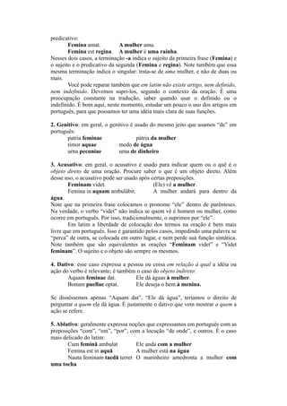 predicativo:
Femina amat. A mulher ama.
Femina est regina. A mulher é uma rainha.
Nesses dois casos, a terminação -a indica o sujeito da primeira frase (Femina) e
o sujeito e o predicativo da segunda (Femina e regina). Note também que essa
mesma terminação indica o singular: trata-se de uma mulher, e não de duas ou
mais.
Você pode reparar também que em latim não existe artigo, nem definido,
nem indefinido. Devemos supri-los, segundo o contexto da oração. É uma
preocupação constante na tradução, saber quando usar o definido ou o
indefinido. É bom aqui, neste momento, estudar um pouco o uso dos artigos em
português, para que possamos ter uma idéia mais clara de suas funções.
2. Genitivo: em geral, o genitivo é usado do mesmo jeito que usamos “de” em
português:
patria feminae pátria da mulher
timor aquae medo de água
urna pecuniae urna de dinheiro
3. Acusativo: em geral, o acusativo é usado para indicar quem ou o quê é o
objeto direto de uma oração. Procure saber o que é um objeto direto. Além
desse uso, o acusativo pode ser usado após certas preposições.
Feminam videt. (Ele) vê a mulher.
Femina in aquam ambulàbit. A mulher andará para dentro da
água.
Note que na primeira frase colocamos o pronome “ele” dentro de parênteses.
Na verdade, o verbo “videt” não indica se quem vê é homem ou mulher, como
ocorre em português. Por isso, tradicionalmente, o suprimos por “ele”.
Em latim a liberdade de colocação dos termos na oração é bem mais
livre que em português. Isso é garantido pelos casos, impedindo uma palavra se
“perca” de outra, se colocada em outro lugar, e nem perde sua função sintática.
Note também que são equivalentes as orações “Feminam videt” e “Videt
feminam”. O sujeito e o objeto são sempre os mesmos.
4. Dativo: esse caso expressa a pessoa ou coisa em relação à qual a idéia ou
ação do verbo é relevante; é também o caso do objeto indireto:
Aquam feminae dat. Ele dá águas à mulher.
Bonum puellae optat. Ele deseja o bem à menina.
Se disséssemos apenas “Aquam dat”, “Ele dá água”, teríamos o direito de
perguntar a quem ele dá água. É justamente o dativo que vem mostrar a quem a
ação se refere.
5. Ablativo: geralmente expressa noções que expressamos em português com as
preposições “com”, “em”, “por”, com a locução “de onde”, e outros. É o caso
mais delicado do latim:
Cum feminā ambulat Ele anda com a mulher
Femina est in aquā A mulher está na água
Nauta feminam taedā terret O marinheiro amedronta a mulher com
uma tocha
 