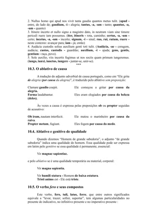 2. Nullus homo qui apud nos vivit tanta gaudia quantos metus tulit. (apud -
entre, do lado de; gaudium, -i - alegria; tantus, -a, -um - tanto; quantus, -a,
-um - quanto)
3. Itinere incerto et nullo signo a magistro dato, in neutram viam sine timore
periculi ruere iam possumus. (iter, itineris - rota, caminho; certus, -a, -um -
certo; incetus, -a, -um - incerto; signum, -i - sinal; ruo, rui, rutum, ruere -
neste contexto: avançar para; iam - já; então)
4. Audácia custodis solius auxilium genti toti tulit. (Audácia, -ae - coragem,
audácia; custos, custodis - guardião; auxilium, -i - ajuda; gens, gentis,
gentium - raça, povo).
5. Sole auxilio, viis incertis fugimus ut nos sociis quam primum iungeremus.
(iungo, iunxi, iunctus, iungere - juntar-se, unir-se).
***
10.3. O ablativo de causa
A tradução do adjunto adverbial de causa português, como em “Ele grita
de alegria (por causa da alegria)”, é traduzido pelo ablativo sem preposição:
Clamare gaudio coepit. Ele começou a gritar por causa da
alegria.
Forma laudabantur. Eles eram elogiados por causa da beleza
(deles).
Às vezes a causa é expressa pelas preposições ob ou propter seguidas
de acusativo:
Ob iram, nautam interfecit. Ele matou o marinheiro por causa da
raiva.
Propter metum, fugiunt. Eles fogem por causa do medo.
10.4. Ablativo e genitivo de qualidade
Quando dizemos “Homem de grande sabedoria”, o adjunto “de grande
sabedoria” indica uma qualidade do homem. Essa qualidade pode ser expressa
em latim pelo genitivo se essa qualidade é permanente, essencial:
Vir magnae sapientiae.
e pelo ablativo se é uma qualidade temporária ou material, corporal:
Vir magna sapientia.
Vir humili statura - Homem de baixa estatura.
Tristi animo est - Ele está triste.
10.5. O verbo fero e seus compostos
Este verbo, fero, tuli, latus, ferre, que entre outros significados
equivale a “levar, trazer; sofrer, suportar”, tem algumas particularidades no
presente do indicativo, no infinitivo presente e no imperativo presente :
 