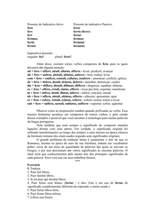 Presente do Indicativo Ativo: Presente do indicativo Passivo:
fero feror
fers ferris (ferre)
fert fertur
ferimus ferimur
fertis ferimini
ferunt feruntur
Imperativo presente:
singular: fer! plural: ferte!
Além disso, existem vários verbos compostos de fero, para os quais
devemos dar alguma atenção:
ad + fero = affero, attuli, allatus, afferre - levar; produzir; avançar
ab + fero = aufero, abstuli, ablatus, auferre - tirar, roubar; levar
com + fero = confero, contuli, collatus, conferre - amontoar; conferir; aplicar
de + fero = defero, detuli, delatus, deferre - derrubar; denunciar; vender
dis + fero = differo, distuli, dillatus, differre - dispersar, espalhar; difamar
ex + fero = effero, extuli, elatus, efferre - levar pra fora; exportar; manifestar
in + fero = infero, intuli, illatus, inferre - inferir; concluir; causar
ob + fero = offero, obtuli, oblatus, offerre - oferecer; apresentar; opor
re + fero = refero, rettuli, relatus, referre - referir; retirar; tornar a levar
sub + fero = suffero, sustuli, sublatus, sufferre - suportar; sofrer; agüentar
Observe como as proposições mudam quando prefixadas ao verbo. Esse
mesmo fenômeno acontece em compostos de outros verbos, e pelo estudo
desses exemplos é possível que você encontre a etimologia para muitas palavras
da língua portuguesa.
Note também que nem sempre o significado do composto mantém
ligações diretas com suas partes. Em verdade, o significado original foi
sofrendo transformações ao longo dos tempos, e nem mesmo na época clássica
da literatura romana eles eram usados segundo seus significados originais.
O grande problema da tradução latina é justamente o fato de que os
Romanos, mesmo na época de ouro de sua literatura, tinham um vocabulário
pobre, cerca de um terço da quantidade de palavras das quais se serviam os
Gregos, e por isso precisaram dar vários significados às mesmas palavras. O
ideal seria que conhecêssemos pelo menos três dos principais significados de
cada palavra. Você verá isso em seus trabalhos futuros.
***
Exercício
I. Traduza
1. Puer fert libros.
2. Puer ferebat libros.
3. Is est puer qui ferebat libros.
4. Puer fertur esse bônus. (fertur - é dito. Este é um uso de fertur de
significado completamente diferente do esperado, e muito usado.)
5. Puer fertur libros ferre.
6. Puer fertur libros tulisse.
7. Libros non feram.
 
