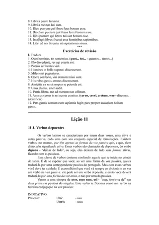 8. Libri a puero feruntur.
9. Libri a me non lati sunt.
10. Dico puerum qui libros ferat bonum esse.
11. Dicebam puerum qui libros ferret bonum esse.
12. Dixi puerum qui libros tulisset bonum esse.
13. Intellegit libros fructui esse hominibus sapientibus.
14. Libri ad nos ferentur ut sapientiores simus.
***
Exercícios de revisão
I. Traduza
1. Quot homines, tot sententias. (quot... tot... - quantos... tantos...)
2. Illo discedente, res agi coepta est.
3. Pueros scribentes vidi.
4. Homines in bello superati discesserunt.
5. Miles erat pugnaturus.
6. Opere confecto, viri domum missi sunt.
7. His rebus gestis, omnes discesserunt.
8. Amicitia ex se et propter se petenda est.
9. Unus clamat, alter audit.
10. Patria libera, me ad mortem non offeram.
11. Amicus certus in re incerta cernitur. (cerno, crevi, cretum, -ere - discernir,
identificar)
12. Pars gentis domum cum sapientia fugit; pars propter audaciam bellum
gessit.
Lição 11
11.1. Verbos depoentes
Os verbos latinos se caracterizam por terem duas vozes, uma ativa e
outra passiva, cada uma com seu conjunto especial de terminações. Existem
verbos, no entanto, que têm apenas as formas da voz passiva que, e que, além
disso, têm significado ativo. Esses verbos são chamados de depoentes, do verbo
depono - “deixar de lado”, ou seja, eles deixam de lado suas formas ativas,
ficando com as passivas.
Essa classe de verbos costuma confundir aquele que se inicia no estudo
do latim. É de se esperar que você, ao ver uma forma da voz passiva, queira
traduzi-la por uma correspondente passiva do português. Mas com esses verbos
você deve ter cuidado. É aconselhável que você vá sempre ao dicionário ao ver
um verbo na voz passiva: ele pode ser um verbo depoente, e então você deverá
traduzi-lo por uma forma da voz ativa, e não por uma da passiva.
Vamos a uma sinopse de utor, usus sum, uti - “usar, servir-se de” nas
duas primeiras pessoas do singular. Esse verbo se flexiona como um verbo na
terceira conjugação na voz passiva:
INDICATIVO:
Presente: Utor - uso
Uteris - usas
 