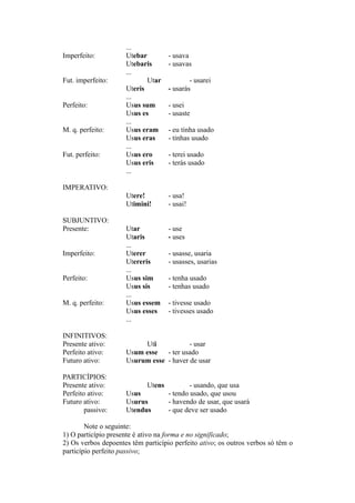 ...
Imperfeito: Utebar - usava
Utebaris - usavas
...
Fut. imperfeito: Utar - usarei
Uteris - usarás
...
Perfeito: Usus sum - usei
Usus es - usaste
...
M. q. perfeito: Usus eram - eu tinha usado
Usus eras - tinhas usado
...
Fut. perfeito: Usus ero - terei usado
Usus eris - terás usado
...
IMPERATIVO:
Utere! - usa!
Utimini! - usai!
SUBJUNTIVO:
Presente: Utar - use
Utaris - uses
...
Imperfeito: Uterer - usasse, usaria
Utereris - usasses, usarias
...
Perfeito: Usus sim - tenha usado
Usus sis - tenhas usado
...
M. q. perfeito: Usus essem - tivesse usado
Usus esses - tivesses usado
...
INFINITIVOS:
Presente ativo: Uti - usar
Perfeito ativo: Usum esse - ter usado
Futuro ativo: Usurum esse - haver de usar
PARTICÍPIOS:
Presente ativo: Utens - usando, que usa
Perfeito ativo: Usus - tendo usado, que usou
Futuro ativo: Usurus - havendo de usar, que usará
passivo: Utendus - que deve ser usado
Note o seguinte:
1) O particípio presente é ativo na forma e no significado;
2) Os verbos depoentes têm particípio perfeito ativo; os outros verbos só têm o
particípio perfeito passivo;
 