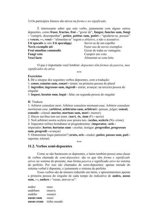 3) Os particípios futuros são ativos na forma e no significado.
É interessante saber que este verbo, juntamente com alguns outros
depoentes, como fruor, fructus, frui - “gozar de”, fungor, functus sum, fungi
- “cumprir, desempenhar”, potior, potitus sum, potiri - “apoderar-se, possuir”
e vescor, ---, vesci - “alimentar-se” regem o ablativo, e não o acusativo:
Uti speculo (e não Uti speculum) Servir-se de um espelho
Novis exemplis uti Fazer uso de novos exemplos.
Frui omnibus commodis Gozar de todas as vantagens.
Fungi voto Cumprir um voto.
Vesci lacte Alimentar-se com leite.
O que é importante você lembrar: depoentes têm formas da passiva, mas
significados da ativa.
***
Exercícios
I. Dê a sinopse dos seguintes verbos depoentes, com a tradução:
1. conor, conatus sum, conari - tentar; na primeira pessoa do plural
2. ingredior, ingressus sum, ingredi - entrar, avançar; na terceira pessoa do
singular
3. loquor, locutus sum, loqui - falar; na segunda pessoa do singular
II. Traduza:
1. Arbitror consulem mori. Arbitror consulem mortuum esse. Arbitror consulem
moriturum esse. (arbitror, arbitratus sum, arbitrari - pensae, julgar; consul,
consulis - cônsul; morior, mortuus sum, mori - morrer).
2. Duces navibus non usi erant. (navi, -is, -ium (F) - navio)
3. Noli arbitrari nostra scelera esse peiora tuis. (scelus, sceleris (N)- crime)
4. Imperator milites hortabatur ut progrederentur. (imperator, -oris -
imperador; hortor, hortatus sum - exortar, instigar; progredior, progressus
sum, progredi - avançar)
5. Oratoremne loqui patiemini? (orato, oris - orador; patior, passus sum, pati -
suportar, tolerar).
***
11.2. Verbos semi-depoentes
Como se não bastassem os depoentes, o latim também possui uma classe
de verbos chamada de semi-depoentes: são os que têm forma e significado
ativos no sistema do presente, mas forma passiva e significado ativo no sistema
do perfeito. Por isso são chamados de semi-depoentes: apenas metade do
sistema verbal é depoente, e justamente o sistema do perfeito.
Esses verbos são de número reduzido em latim, e apresentaremos apenas
a primeira pessoa do singular de cada tempo do indicativo de audeo, ausus
sum, ---, audere - “ousar, atrever-se”:
audeo ouso
audebam ousava
audebo ousarei
ausus sum ousei
ausus eram tinha ousado
 