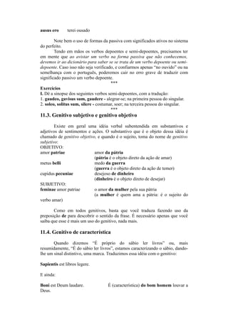 ausus ero terei ousado
Note bem o uso de formas da passiva com significados ativos no sistema
do perfeito.
Tendo em mãos os verbos depoentes e semi-depoentes, precisamos ter
em mente que ao avistar um verbo na forma passiva que não conhecemos,
devemos ir ao dicionário para saber se se trata de um verbo depoente ou semi-
depoente. Caso isso não seja verificado, e confiarmos apenas “no ouvido” ou na
semelhança com o português, poderemos cair no erro grave de traduzir com
significado passivo um verbo depoente.
***
Exercícios
I. Dê a sinopse dos seguintes verbos semi-depoentes, com a tradução:
1. gaudeo, gavisus sum, gaudere - alegrar-se; na primeira pessoa do singular.
2. soleo, solitus sum, silere - costumar, soer; na terceira pessoa do singular.
***
11.3. Genitivo subjetivo e genitivo objetivo
Existe em geral uma idéia verbal subentendida em substantivos e
adjetivos de sentimentos e ações. O substantivo que é o objeto dessa idéia é
chamado de genitivo objetivo, e quando é o sujeito, toma do nome de genitivo
subjetivo:
OBJETIVO:
amor patriae amor da pátria
(pátria é o objeto direto da ação de amar)
metus belli medo da guerra
(guerra é o objeto direto da ação de temer)
cupidus pecuniae desejoso de dinheiro
(dinheiro é o objeto direto de desejar)
SUBJETIVO:
feminae amor patriae o amor da mulher pela sua pátria
(a mulher é quem ama a pátria: é o sujeito do
verbo amar)
Como em todos genitivos, basta que você traduza fazendo uso da
preposição de para descobrir o sentido da frase. É necessário apenas que você
saiba que esse é mais um uso do genitivo, nada mais.
11.4. Genitivo de característica
Quando dizemos “É próprio do sábio ler livros” ou, mais
resumidamente, “É do sábio ler livros”, estamos caracterizando o sábio, dando-
lhe um sinal distintivo, uma marca. Traduzimos essa idéia com o genitivo:
Sapientis est libros legere.
E ainda:
Boni est Deum laudare. É (característica) do bom homem louvar a
Deus.
 