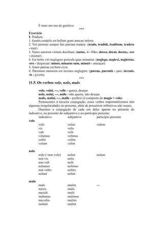 É mais um uso do genitivo.
***
Exercício
I. Traduza:
1. Gentis crudelis est bellum genti amicae inferre.
2. Viri pessimi semper fuit patriam tradere. (trado, tradidi, traditum, tradere
- trair).
3. Natos amorem virtutis docebant. (natus, -i - filho; doceo, docui, doctus, -ere
- ensinar).
4. Est fortis viri neglegere pericula quae minantur. (neglego, neglexi, neglectus,
-ere - desprezar; minor, minatus sum, minari - ameaçar).
5. Amor patriae est boni civis.
6. Parentum maiorem est iuvenes neglegere. (parens, parentis - pais; iuvenis,
-is - jovem).
***
11.5. Os verbos volo, nolo, malo
volo, volui, ---, velle - querer, desejar
nolo, nolui, ---, nolle - não querer, não desejar
malo, malui, ---, malle - preferir (é composto de magis + volo)
Pertencentes à terceira conjugação, esses verbos importantíssimos têm
algumas irregularidades no presente, além de possuírem infinitivos não usuais.
Daremos a conjugação de cada um deles apenas no presente do
indicativo, no presente do subjuntivo e no particípio presente:
indicativo subjuntivo particípio presente
volo
volo velim volens
vis velis
vult velit
volumus velimus
vultis velitis
volunt velint
nolo
nolo (=non volo) nolim nolens
non vis nolis
non vult nolit
nolumus nolimus
non vultis nolitis
nolunt nolint
malo
malo malim ---
mavis malis
mavult malit
malumus malimus
mavultis malitis
malunt malint
 