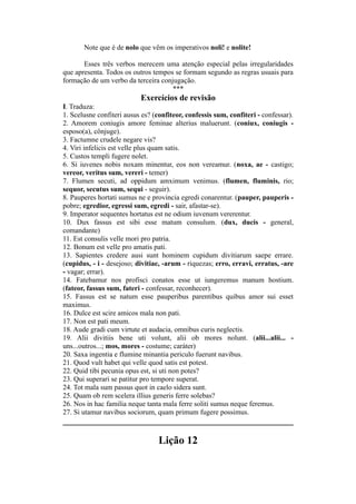 Note que é de nolo que vêm os imperativos noli! e nolite!
Esses três verbos merecem uma atenção especial pelas irregularidades
que apresenta. Todos os outros tempos se formam segundo as regras usuais para
formação de um verbo da terceira conjugação.
***
Exercícios de revisão
I. Traduza:
1. Scelusne confiteri ausus es? (confiteor, confessis sum, confiteri - confessar).
2. Amorem coniugis amore feminae alterius maluerunt. (coniux, coniugis -
esposo(a), cônjuge).
3. Factumne crudele negare vis?
4. Viri infelicis est velle plus quam satis.
5. Custos templi fugere nolet.
6. Si iuvenes nobis noxam minentur, eos non vereamur. (noxa, ae - castigo;
vereor, veritus sum, vereri - temer)
7. Flumen secuti, ad oppidum amximum venimus. (flumen, fluminis, rio;
sequor, secutus sum, sequi - seguir).
8. Pauperes hortati sumus ne e provincia egredi conarentur. (pauper, pauperis -
pobre; egredior, egressi sum, egredi - sair, afastar-se).
9. Imperator sequentes hortatus est ne odium iuvenum vererentur.
10. Dux fassus est sibi esse matum consulum. (dux, ducis - general,
comandante)
11. Est consulis velle mori pro patria.
12. Bonum est velle pro amatis pati.
13. Sapientes credere ausi sunt hominem cupidum divitiarum saepe errare.
(cupidus, - i - desejoso; divitiae, -arum - riquezas; erro, erravi, erratus, -are
- vagar; errar).
14. Fatebamur nos profisci conatos esse ut iungeremus manum hostium.
(fateor, fassus sum, fateri - confessar, reconhecer).
15. Fassus est se natum esse pauperibus parentibus quibus amor sui esset
maximus.
16. Dulce est scire amicos mala non pati.
17. Non est pati meum.
18. Aude gradi cum virtute et audacia, omnibus curis neglectis.
19. Alii divitiis bene uti volunt, alii ob mores nolunt. (alii...alii... -
uns...outros...; mos, mores - costume; caráter)
20. Saxa ingentia e flumine minantia periculo fuerunt navibus.
21. Quod vult habet qui velle quod satis est potest.
22. Quid tibi pecunia opus est, si uti non potes?
23. Qui superari se patitur pro tempore superat.
24. Tot mala sum passus quot in caelo sidera sunt.
25. Quam ob rem scelera illius generis ferre solebas?
26. Nos in hac familia neque tanta mala ferre soliti sumus neque feremus.
27. Si utamur navibus sociorum, quam primum fugere possimus.
Lição 12
 
