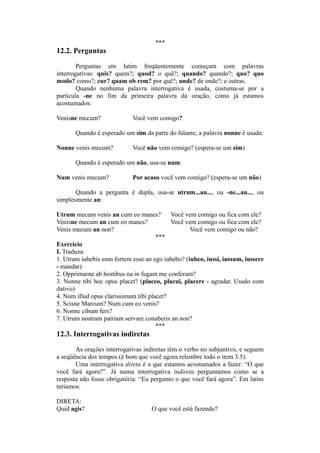 ***
12.2. Perguntas
Perguntas em latim freqüentemente começam com palavras
interrogativas: quis? quem?; quod? o quê?; quando? quando?; quo? quo
modo? como?; cur? quam ob rem? por quê?; unde? de onde?; e outras.
Quando nenhuma palavra interrogativa é usada, costuma-se por a
partícula -ne no fim da primeira palavra da oração, como já estamos
acostumados:
Venisne mecum? Você vem comigo?
Quando é esperado um sim da parte do falante, a palavra nonne é usada:
Nonne venis mecum? Você não vem comigo? (espera-se um sim)
Quando é esperado um não, usa-se num:
Num venis mecum? Por acaso você vem comigo? (espera-se um não)
Quando a pergunta é dupla, usa-se utrum...an..., ou -ne...an..., ou
simplesmente an:
Utrum mecum venis an cum eo manes? Você vem comigo ou fica com ele?
Venisne mecum an cum eo manes? Você vem comigo ou fica com ele?
Venis mecum an non? Você vem comigo ou não?
***
Exercício
I. Traduza:
1. Utrum iubebis eum fortem esse an ego iubebo? (iubeo, iussi, iussum, iussere
- mandar)
2. Opprimarne ab hostibus na in fugam me conferam?
3. Nonne tibi hoc opus placet? (placeo, placui, placere - agradar. Usado com
dativo)
4. Num illud opus clarissimum tibi placet?
5. Scisne Marcum? Num cum eo venis?
6. Nonne cibum fers?
7. Utrum nostram patriam servare conaberis an non?
***
12.3. Interrogativas indiretas
As orações interrogativas indiretas têm o verbo no subjuntivo, e seguem
a seqüência dos tempos (é bom que você agora relembre todo o item 3.5).
Uma interrogativa direta é a que estamos acostumados a fazer: “O que
você fará agora?”. Já numa interrogativa indireta perguntamos como se a
resposta não fosse obrigatória: “Eu pergunto o que você fará agora”. Em latim
teríamos:
DIRETA:
Quid agis? O que você está fazendo?
 