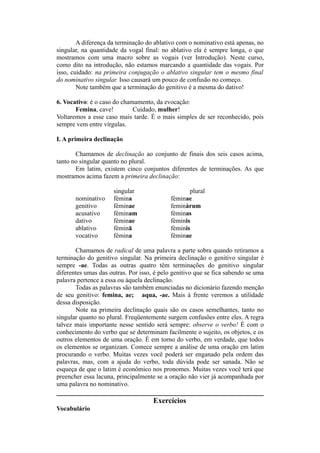 A diferença da terminação do ablativo com o nominativo está apenas, no
singular, na quantidade da vogal final: no ablativo ela é sempre longa, o que
mostramos com uma macro sobre as vogais (ver Introdução). Neste curso,
como dito na introdução, não estamos marcando a quantidade das vogais. Por
isso, cuidado: na primeira conjugação o ablativo singular tem o mesmo final
do nominativo singular. Isso causará um pouco de confusão no começo.
Note também que a terminação do genitivo é a mesma do dativo!
6. Vocativo: é o caso do chamamento, da evocação:
Femina, cave! Cuidado, mulher!
Voltaremos a esse caso mais tarde. É o mais simples de ser reconhecido, pois
sempre vem entre vírgulas.
I. A primeira declinação
Chamamos de declinação ao conjunto de finais dos seis casos acima,
tanto no singular quanto no plural.
Em latim, existem cinco conjuntos diferentes de terminações. As que
mostramos acima fazem a primeira declinação:
singular plural
nominativo fèmina fèminae
genitivo fèminae feminàrum
acusativo fèminam fèminas
dativo fèminae fèminis
ablativo fèminā fèminis
vocativo fèmina fèminae
Chamamos de radical de uma palavra a parte sobra quando retiramos a
terminação do genitivo singular. Na primeira declinação o genitivo singular é
sempre -ae. Todas as outras quatro têm terminações do genitivo singular
diferentes umas das outras. Por isso, é pelo genitivo que se fica sabendo se uma
palavra pertence a essa ou àquela declinação.
Todas as palavras são também enunciadas no dicionário fazendo menção
de seu genitivo: femina, ae; aqua, -ae. Mais à frente veremos a utilidade
dessa disposição.
Note na primeira declinação quais são os casos semelhantes, tanto no
singular quanto no plural. Freqüentemente surgem confusões entre eles. A regra
talvez mais importante nesse sentido será sempre: observe o verbo! É com o
conhecimento do verbo que se determinam facilmente o sujeito, os objetos, e os
outros elementos de uma oração. É em torno do verbo, em verdade, que todos
os elementos se organizam. Comece sempre a análise de uma oração em latim
procurando o verbo. Muitas vezes você poderá ser enganado pela ordem das
palavras, mas, com a ajuda do verbo, toda dúvida pode ser sanada. Não se
esqueça de que o latim é econômico nos pronomes. Muitas vezes você terá que
preencher essa lacuna, principalmente se a oração não vier já acompanhada por
uma palavra no nominativo.
Exercícios
Vocabulário
 