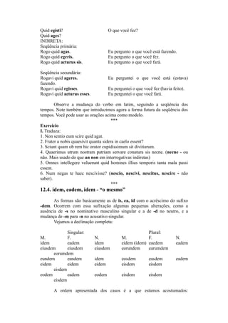 Quid egisti? O que você fez?
Quid ages?
INDIRETA:
Seqüência primária:
Rogo quid agas. Eu pergunto o que você está fazendo.
Rogo quid egeris. Eu pergunto o que você fez.
Rogo quid acturus sis. Eu pergunto o que você fará.
Seqüência secundária:
Rogavi quid ageres. Eu perguntei o que você está (estava)
fazendo.
Rogavi quid egisses. Eu perguntei o que você fez (havia feito).
Rogavi quid acturus esses. Eu perguntei o que você fará.
Observe a mudança do verbo em latim, seguindo a seqüência dos
tempos. Note também que introduzimos agora a forma futura da seqüência dos
tempos. Você pode usar as orações acima como modelo.
***
Exercício
I. Traduza:
1. Non sentio eum scire quid agat.
2. Frater a nobis quaesivit quanta sidera in caelo essent?
3. Sciunt quam ob rem hic orator cupidissimum sit divitiarum.
4. Quaerimus utrum nostram patriam servare conatura sis necne. (necne - ou
não. Mais usado do que an non em interrogativas indiretas)
5. Omnes intellegere voluerunt quid homines illius temporis tanta mala passi
essent.
6. Num negas te haec nescivisse? (nescio, nescivi, nescitus, nescire - não
saber).
***
12.4. idem, eadem, idem - “o mesmo”
As formas são basicamente as de is, ea, id com o acréscimo do sufixo
-dem. Ocorrem com essa sufixação algumas pequenas alterações, como a
ausência de -s no nominativo masculino singular e a de -d no neutro, e a
mudança de -m para -n no acusativo singular.
Vejamos a declinação completa:
Singular: Plural:
M. F. N. M. F. N.
idem eadem idem eidem (idem) eaedem eadem
eiusdem eiusdem eiusdem eorundem earumdem
eorumdem
eundem eandem idem eosdem easdem eadem
eidem eidem eidem eisdem eisdem
eisdem
eodem eadem eodem eisdem eisdem
eisdem
A ordem apresentada dos casos é a que estamos acostumados:
 