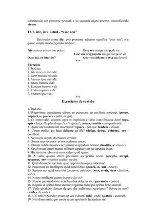 substituindo um pronome pessoal, e na segunda adjetivamente, intensificando
virum.
12.7. iste, ista, istud - “esse seu”
Declinado como ille, este pronome adjetivo significa “esse seu”, e é
quase sempre usado pejorativamente:
Iste amicus venire non potest. Esse seu amigo não pode vir.
Esse seu desgraçado amigo não pode vir.
Quae tua est ista vita? Que vida infame é essa que levas?
***
Exercício
I. Traduza:
1. Iste amicum me odit.
2. Idem maicus me odit.
3. Amicus ipse me odit.
4. Istum fratrem vidi.
5. Eundem fratrem vidi.
6. Fratrem ipsum vidi.
7. Fratrem ipse vidi.
***
Exercícios de revisão
I. Traduza:
1. Rogavimus quaedamne cibum an pecuniam an auxilium posceret. (posco,
poposci, --, poscere - pedir, exigir).
2. Di immortales salutem, opes et imperium civibus comitibusque dent! (ops,
opis - força. No plural significa “riqueza”; comes, comitis - companheiro).
3. Quare iste tandem mei misereatur? (quare - por que; tandem - afinal).
4. Utrum melius est haec deligere an illa? (deligo, delegi, delectus, -ere -
escolher).
5. Ne iuveni cupido divitiarum credant.
6. Omnia superat amor: et nos cedamus amori.
7. Utinam milites hostiles ne veniant ut oppidum deleant. (hostilis, -e - hostil).
8. Nesciverunt utrum manus militum superavisset na superata esset.
9. His tantis in rebus est tuum videre quid agatur.
10. A vobis quaero utrum pecuniam acceperitis necne. (accipio, accepi,
acceptus, -ere - receber, aceitar; ouvir).
11. Quid dicam de servitute quae opprimit hos quos videmus?
12. Paucorum est intellegere quid donet Deus. (pauci, -a, -um - pouco).
13. Sapiens scit quid sorte sibi datum sit, quid non. (sors, sortis, -ium - destino,
sorte).
14. Nonne intellegis quanto in periculo sis?
15. Nescio quo modo iste a civibus dux delectus sit. (quo modo - como).
16. Rogatis ut opibus bene utamur; rogamus num ipsi opibus bene utamini.
17. Unde quoddam donum de quo diu audivimus recipiemus? Scisne na non?
(unde - de onde).
18. Ubi estis? Quando veniam ut vos videam? (ubi - onde; quando - quando).
19. Nisi domi eritis, quo modo sciam quid mihi faciendum sit?
 