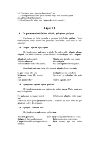 20. “Moriemur sine culpam sed moriamus”, ait.
21. Eidem parentes iuvenes ipsos audentes loqui cum audacia oderint.
22. Ad te quid scribam nescio.
23. Omnibus modis miser sum. (modus, i - modo, maneira).
Lição 13
13.1. Os pronomes indefinidos aliquis, quisquam, quisque
Estudamos na lição passada o pronome indefinido quidam. Nesta
continuaremos nosso estudo dos pronomes indefinidos, com mais os três
seguintes:
13.1.1. aliquis - alguém, algo, algum
Declinado como quis com a adição do prefixo ali-: aliquis, aliqua,
aliquod, com a única diferença que no feminino ele faz aliqua, e não *aliquae:
Aliquis ad me heri venit. Alguém veio à minha casa ontem.
Vidistine aliquem? Vistes alguém?
Non sine aliquo metu velas damus. Não sem algum medo velejamos.
Quando si, nisi, num ou ne vêm antes de aliquis, ele se torna quis:
Si quis veniat, felix sim. Se alguém viesse, seria feliz.
Nisi quem videas, felix non sis. Exceto se vires alguém, não serás
feliz.
Num quem vides? Você vê alguém, não?
13.1.2. quisquam - alguém, algum, qualquer
Declinado como quis com a adição do sufixo -quam. Muito usado em
orações negativas:
Vix quisquam hoc negare potest. Dificilmente alguém pode negar
isso.
Fortior fuit miles quam quisquam militum. O soldado foi mais forte do que
qualquer (outro) dos soldados.
13.1.3. quisque - cada um, todo
Declinado como quis mais o sufixo -que:
Haec quisque sentit. Cada um (todos) percebe(m) essas coisas.
Quique vir hanc puellam amat. Todo homem ama esta menina.
Cuique homini hic multa pecunia est. Todo homem aqui tem muito
dinheiro.
***
 