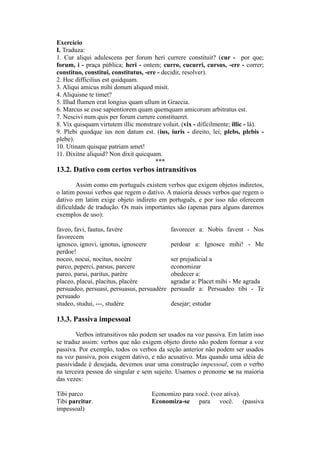 Exercício
I. Traduza:
1. Cur aliqui adulescens per forum heri currere constituit? (cur - por que;
forum, i - praça pública; heri - ontem; curro, cucurri, cursus, -ere - correr;
constituo, constitui, constitutus, -ere - decidir, resolver).
2. Hoc difficilius est quidquam.
3. Aliqui amicus mihi donum aliquod misit.
4. Aliquisne te timet?
5. Illud flumen erat longius quam ullum in Graecia.
6. Marcus se esse sapientiorem quam quemquam amicorum arbitratus est.
7. Nescivi num quis per forum currere constitueret.
8. Vix quisquam virtutem illic monstrare voluit. (vix - dificilmente; illic - lá).
9. Plebi quodque ius non datum est. (ius, iuris - direito, lei; plebs, plebis -
plebe).
10. Utinam quisque patriam amet!
11. Dixitne aliquid? Non dixit quicquam.
***
13.2. Dativo com certos verbos intransitivos
Assim como em português existem verbos que exigem objetos indiretos,
o latim possui verbos que regem o dativo. A maioria desses verbos que regem o
dativo em latim exige objeto indireto em português, e por isso não oferecem
dificuldade de tradução. Os mais importantes são (apenas para alguns daremos
exemplos de uso):
faveo, favi, fautus, favère favorecer a: Nobis favent - Nos
favorecem
ignosco, ignovi, ignotus, ignoscere perdoar a: Ignosce mihi! - Me
perdoe!
noceo, nocui, nocitus, nocère ser prejudicial a
parco, peperci, parsus, parcere economizar
pareo, parui, paritus, parère obedecer a:
placeo, placui, placitus, placère agradar a: Placet mihi - Me agrada
persuadeo, persuasi, persuasus, persuadère persuadir a: Persuadeo tibi - Te
persuado
studeo, studui, ---, studère desejar; estudar
13.3. Passiva impessoal
Verbos intransitivos não podem ser usados na voz passiva. Em latim isso
se traduz assim: verbos que não exigem objeto direto não podem formar a voz
passiva. Por exemplo, todos os verbos da seção anterior não podem ser usados
na voz passiva, pois exigem dativo, e não acusativo. Mas quando uma idéia de
passividade é desejada, devemos usar uma construção impessoal, com o verbo
na terceira pessoa do singular e sem sujeito. Usamos o pronome se na maioria
das vezes:
Tibi parco Economizo para você. (voz ativa).
Tibi parcitur. Economiza-se para você. (passiva
impessoal)
 