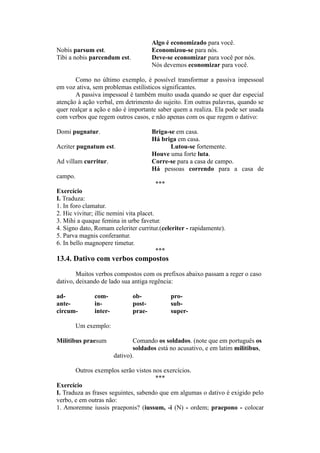 Algo é economizado para você.
Nobis parsum est. Economizou-se para nós.
Tibi a nobis parcendum est. Deve-se economizar para você por nós.
Nós devemos economizar para você.
Como no último exemplo, é possível transformar a passiva impessoal
em voz ativa, sem problemas estilísticos significantes.
A passiva impessoal é também muito usada quando se quer dar especial
atenção à ação verbal, em detrimento do sujeito. Em outras palavras, quando se
quer realçar a ação e não é importante saber quem a realiza. Ela pode ser usada
com verbos que regem outros casos, e não apenas com os que regem o dativo:
Domi pugnatur. Briga-se em casa.
Há briga em casa.
Acriter pugnatum est. Lutou-se fortemente.
Houve uma forte luta.
Ad villam curritur. Corre-se para a casa de campo.
Há pessoas correndo para a casa de
campo.
***
Exercício
I. Traduza:
1. In foro clamatur.
2. Hic vivitur; illic nemini vita placet.
3. Mihi a quaque femina in urbe favetur.
4. Signo dato, Romam celeriter curritur.(celeriter - rapidamente).
5. Parva magnis conferantur.
6. In bello magnopere timetur.
***
13.4. Dativo com verbos compostos
Muitos verbos compostos com os prefixos abaixo passam a reger o caso
dativo, deixando de lado sua antiga regência:
ad- com- ob- pro-
ante- in- post- sub-
circum- inter- prae- super-
Um exemplo:
Militibus praesum Comando os soldados. (note que em português os
soldados está no acusativo, e em latim militibus,
dativo).
Outros exemplos serão vistos nos exercícios.
***
Exercício
I. Traduza as frases seguintes, sabendo que em algumas o dativo é exigido pelo
verbo, e em outras não:
1. Amoremne iussis praeponis? (iussum, -i (N) - ordem; praepono - colocar
 