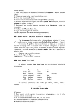 diante, preferir).
2. Vobis imperavimus ne iussa amori postponatis. (postpono - por em segundo
plano).
3. Cuique persuaserunt ut quam honestissimus esset.
4. Cives duci malo non faverunt.
5. Pecunia amicitiae non praeferenda est. (preafero - preferir).
6. Hic mihi magno usui erit legatus, iste parvo. (usus, -us - vantagem, utilidade;
legatus, -i - legado, enviado).
7. Imperatori qui oppido praeerat parendum erat. (praesum - estar no
comando).
8. Cui bono fuit? Nemini bono fuit.
9. Rogat num cui magnopere placuerit.
10. Dixi imperatori qui oppido praeerat parendum erat.
***
13.5. O verbo fio - ser feito, acontecer, tornar-se
Fio, factus sum, fieri - este verbo, cujo significado principal é “tornar-
se”, é usado como se fosse a voz passiva de facio, feci, factus, facere - “fazer”.
No sistema do perfeito ele usa as formas de facio, e no sistema do
presente se conjuga como se fosse um verbo da terceira conjugação, só que suas
formas ativas têm significado passivo, exatamente o contrário de um depoente!
Para ajudar a memória, lembre-se de Fiat lux! Et lux facta est.- Faça-se luz! E
a luz foi feita.
Algumas expressões importantes:
Fieri potest... é possível que...
Ut fieri solet - Como costuma acontecer.
13.6. duo, duae, duo - dois
O adjetivo numeral duo, duae, duo tem seu conjunto próprio de
terminações:
M. F. N.
Nom. duo duae duo
Gen. duorum duarum duorum
Acus. duos (-o) duas duo
Dat. duobus duabus duobus
Abl. duobus duabus duobus
As mesmas terminações são usadas por ambo, ambae, ambo -
“ambos”.
***
Exercícios de revisão
I. Traduza
1. Duci placet moenia oppido circumponere. (circumpono - pôr à volta;
moenia, -orum - muralhas).
2. Ira fit ruina nostrorum bonorum. (ira, -ae - ira, raiva).
3. Credamus imperatori a regentibus honestis delecto.
4. Quisque pessimus poenas det!
 