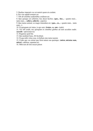 5. Duobus imperativ ne cui maiori quam eis credant.
6. Per vias oppidi erratum est.
7. Tibi ab omnibus audientibus creditum est.
8. Quo quisque est sollertior, hoc docet facilies. (quo... hoc... - quanto mais...
tanto mais...; sollers, sollertis - esperto).
9. Quo maius animal, eo magis timendum est. (quo... eo... - quanto mais... tanto
mais...).
10. Si quisquam est iratus, is ego sum. (iratus, -a, -um - irado).
11. Vix ulli credit, nec quisquam ex omnibus gntibus ad eum accedere audet.
(accedo - aproximar-se).
12. Rogamus quid fiat.
13. Qui amabant hunc, illi favebunt.
14. Si qua mihi virtus esse, in bellum sine metu ruerem.
15. Credo ego vos mirari quo ferat natura sua quemque. (miror, miratus sum,
mirari - admirar, espantar-se).
16. Mihi non ab istis noceri potest
 