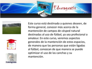 Este curso está destinado a quienes deseen, de
forma general, conocer más acerca de la
mantención de campos de césped natural
destinadas al uso de fútbol, ya sea profesional o
amateur. En este curso, veremos aspectos
generales de la mantención de estos espacios,
de manera que las personas que están ligadas
al fútbol, conozcan de que manera se puede
optimizar el uso de las canchas y su
mantención.
 