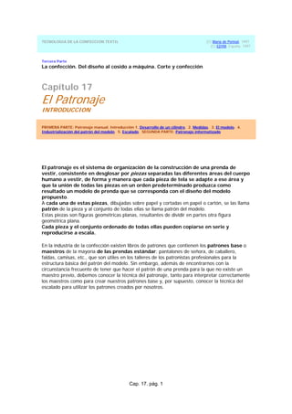 Cap. 17. pág. 1
TECNOLOGIA DE LA CONFECCION TEXTIL (C) Maria de Perinat, 1997
(C) EDYM, España, 1997
Tercera Parte
La confección. Del diseño al cosido a máquina. Corte y confección
Capítulo 17
El Patronaje
INTRODUCCION
PRIMERA PARTE: Patronaje manual. Introducción 1. Desarrollo de un cilindro. 2. Medidas. 3. El modelo. 4.
Industrialización del patrón del modelo. 5. Escalado. SEGUNDA PARTE: Patronaje informatizado
El patronaje es el sistema de organización de la construcción de una prenda de
vestir, consistente en desglosar por piezas separadas las diferentes áreas del cuerpo
humano a vestir, de forma y manera que cada pieza de tela se adapte a ese área y
que la unión de todas las piezas en un orden predeterminado produzca como
resultado un modelo de prenda que se corresponda con el diseño del modelo
propuesto.
A cada una de estas piezas, dibujadas sobre papel y cortadas en papel o cartón, se las llama
patrón de la pieza y al conjunto de todas ellas se llama patrón del modelo.
Estas piezas son figuras geométricas planas, resultantes de dividir en partes otra figura
geométrica plana.
Cada pieza y el conjunto ordenado de todas ellas pueden copiarse en serie y
reproducirse a escala.
En la industria de la confección existen libros de patrones que contienen los patrones base o
maestros de la mayoría de las prendas estándar: pantalones de señora, de caballero,
faldas, camisas, etc., que son útiles en los talleres de los patronistas profesionales para la
estructura básica del patrón del modelo. Sin embargo, además de encontrarnos con la
circunstancia frecuente de tener que hacer el patrón de una prenda para la que no existe un
maestro previo, debemos conocer la técnica del patronaje, tanto para interpretar correctamente
los maestros como para crear nuestros patrones base y, por supuesto, conocer la técnica del
escalado para utilizar los patrones creados por nosotros.
 