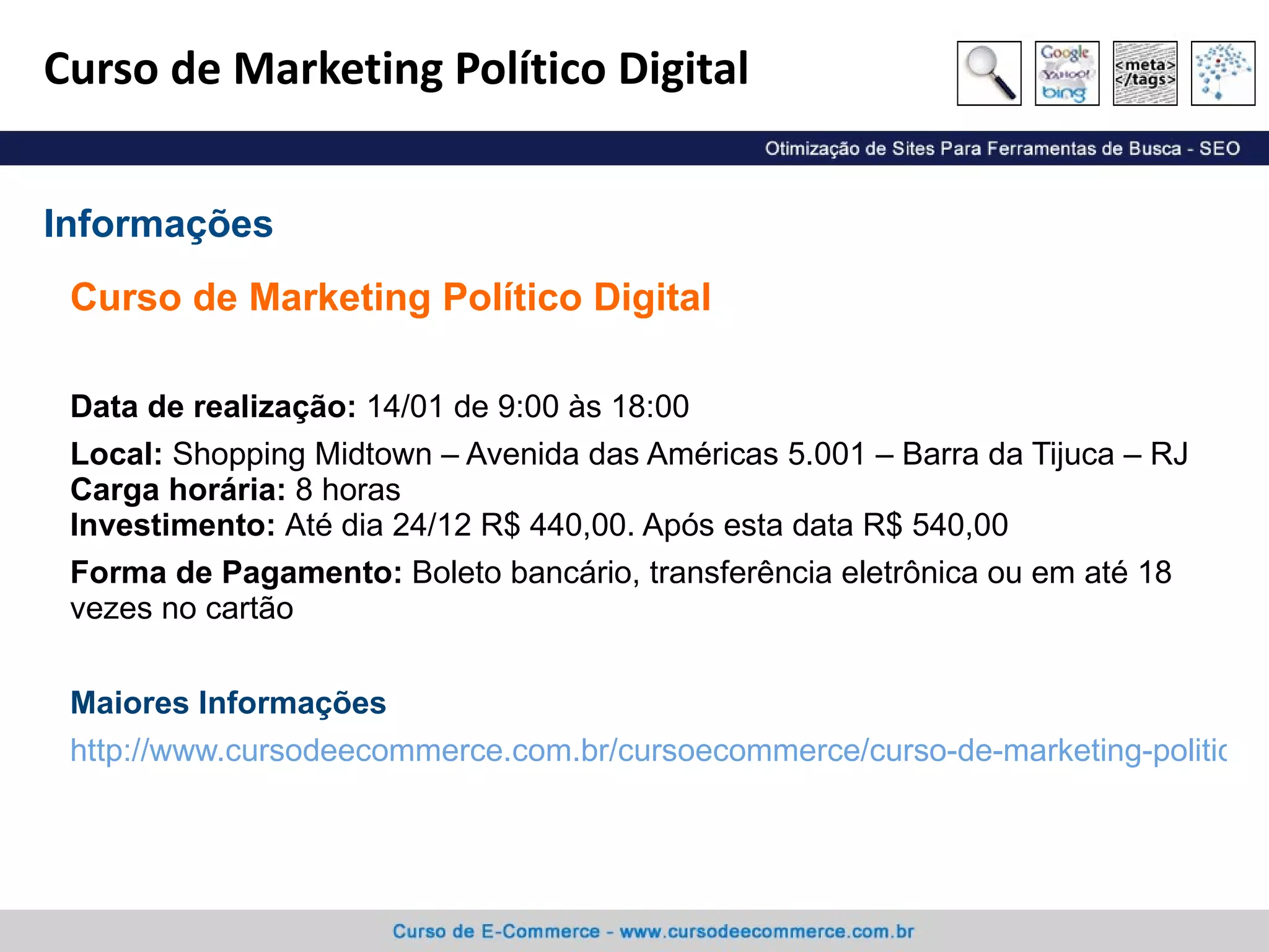 Curso de Marketing Político Digital Curso de Marketing Político Digital Data de realização:  14/01 de 9:00 às 18:00 Local:  Shopping Midtown – Avenida das Américas 5.001 – Barra da Tijuca – RJ Carga horária:  8 horas Investimento:  Até dia 24/12 R$ 440,00. Após esta data R$ 540,00 Forma de Pagamento:  Boleto bancário, transferência eletrônica ou em até 18 vezes no cartão Maiores Informações http://www.cursodeecommerce.com.br/cursoecommerce/curso-de-marketing-politico-digital/ Informações 