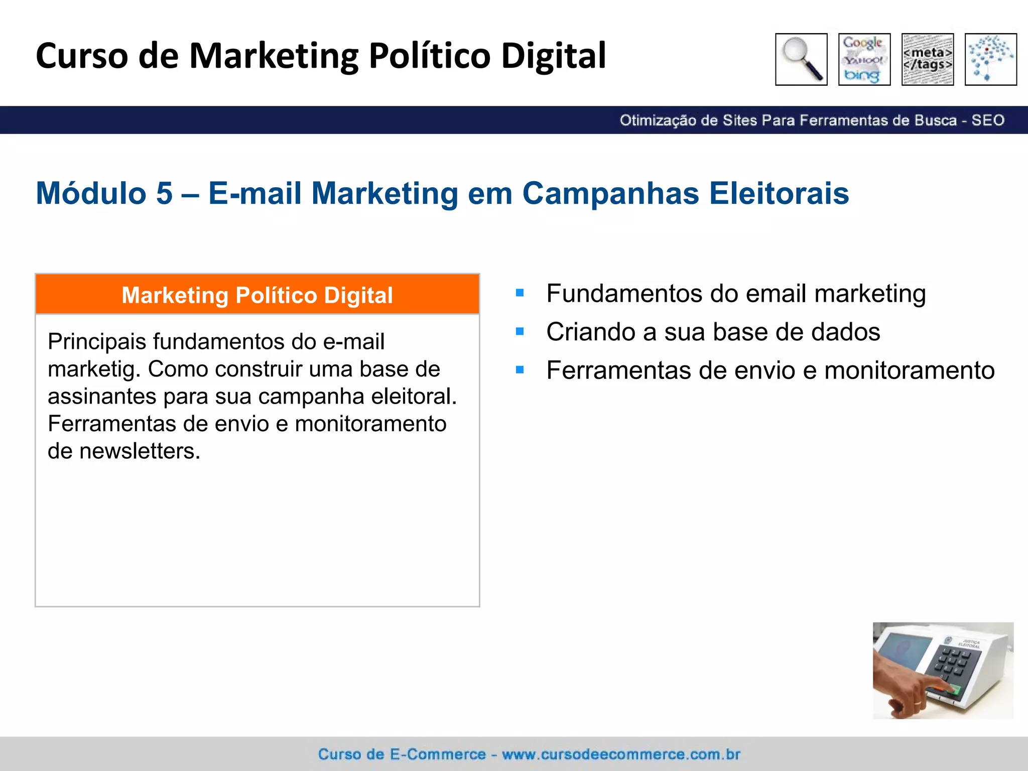 Curso de Marketing Político Digital Fundamentos do email marketing Criando a sua base de dados Ferramentas de envio e monitoramento Módulo 5 – E-mail Marketing em Campanhas Eleitorais Principais fundamentos do e-mail marketig. Como construir uma base de assinantes para sua campanha eleitoral. Ferramentas de envio e monitoramento de newsletters. Marketing Político Digital 