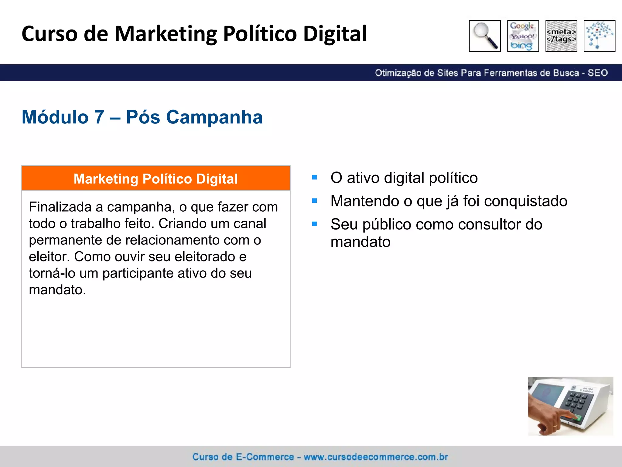 Curso de Marketing Político Digital O ativo digital político Mantendo o que já foi conquistado Seu público como consultor do mandato Módulo 7 – Pós Campanha Finalizada a campanha, o que fazer com todo o trabalho feito. Criando um canal permanente de relacionamento com o eleitor. Como ouvir seu eleitorado e torná-lo um participante ativo do seu mandato. Marketing Político Digital 
