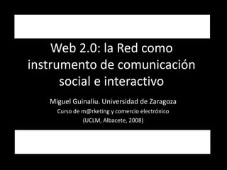 Web 2.0: la Red como 
instrumento de comunicación 
      social e interactivo 
   Miguel Guinalíu. Universidad de Zaragoza
     Curso de m@rketing y comercio electrónico 
              (UCLM, Albacete, 2008)
 