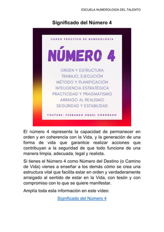 ESCUELA NUMEROLOGÍA DEL TALENTO
Significado del Número 4
El número 4 representa la capacidad de permanecer en
orden y en coherencia con la Vida, y la generación de una
forma de vida que garantice realizar acciones que
contribuyan a la seguridad de que todo funcione de una
manera limpia, adecuada, legal y realista.
Si tienes el Número 4 como Número del Destino (o Camino
de Vida) vienes a enseñar a los demás cómo se crea una
estructura vital que facilita estar en orden y verdaderamente
arraigado al sentido de estar en la Vida, con tesón y con
compromiso con lo que se quiere manifestar.
Amplía toda esta información en este vídeo:
Significado del Número 4
 