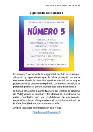 ESCUELA NUMEROLOGÍA DEL TALENTO
Significado del Número 5
El número 5 representa la capacidad de fluir en cualquier
situación y aprendizaje que la Vida presenta en cada
momento, desde la completa apertura mental hacia lo que
potencialmente puede ser exprimido para elevar la sabiduría
personal gracias al propio proceso que da la experiencia.
Si tienes el Número 5 como Número del Destino (o Camino
de Vida) vienes a enseñar a los demás la importancia de
estar conectados con las posibilidades de crecimiento,
expansión y desarrollo que ofrece el movimiento natural de
la Vida, fundiéndose plenamente con ella.
Amplía toda esta información en este vídeo:
Significado del Número 5
 
