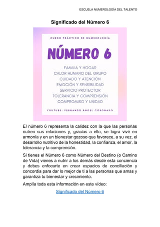 ESCUELA NUMEROLOGÍA DEL TALENTO
Significado del Número 6
El número 6 representa la calidez con la que las personas
nutren sus relaciones y, gracias a ello, se logra vivir en
armonía y en un bienestar gozoso que favorece, a su vez, el
desarrollo nutritivo de la honestidad, la confianza, el amor, la
tolerancia y la comprensión.
Si tienes el Número 6 como Número del Destino (o Camino
de Vida) vienes a nutrir a los demás desde esta conciencia
y debes enfocarte en crear espacios de conciliación y
concordia para dar lo mejor de ti a las personas que amas y
garantiza tu bienestar y crecimiento.
Amplía toda esta información en este vídeo:
Significado del Número 6
 