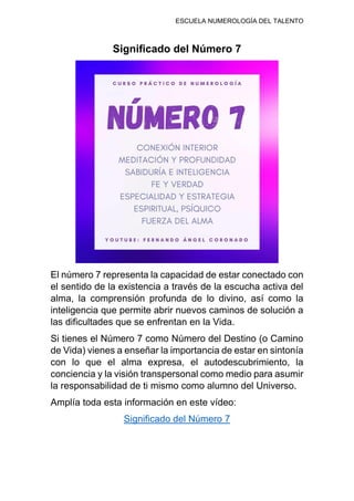 ESCUELA NUMEROLOGÍA DEL TALENTO
Significado del Número 7
El número 7 representa la capacidad de estar conectado con
el sentido de la existencia a través de la escucha activa del
alma, la comprensión profunda de lo divino, así como la
inteligencia que permite abrir nuevos caminos de solución a
las dificultades que se enfrentan en la Vida.
Si tienes el Número 7 como Número del Destino (o Camino
de Vida) vienes a enseñar la importancia de estar en sintonía
con lo que el alma expresa, el autodescubrimiento, la
conciencia y la visión transpersonal como medio para asumir
la responsabilidad de ti mismo como alumno del Universo.
Amplía toda esta información en este vídeo:
Significado del Número 7
 