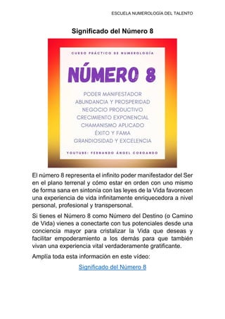 ESCUELA NUMEROLOGÍA DEL TALENTO
Significado del Número 8
El número 8 representa el infinito poder manifestador del Ser
en el plano terrenal y cómo estar en orden con uno mismo
de forma sana en sintonía con las leyes de la Vida favorecen
una experiencia de vida infinitamente enriquecedora a nivel
personal, profesional y transpersonal.
Si tienes el Número 8 como Número del Destino (o Camino
de Vida) vienes a conectarte con tus potenciales desde una
conciencia mayor para cristalizar la Vida que deseas y
facilitar empoderamiento a los demás para que también
vivan una experiencia vital verdaderamente gratificante.
Amplía toda esta información en este vídeo:
Significado del Número 8
 