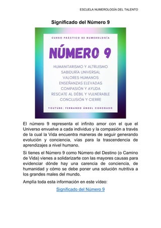 ESCUELA NUMEROLOGÍA DEL TALENTO
Significado del Número 9
El número 9 representa el infinito amor con el que el
Universo envuelve a cada individuo y la compasión a través
de la cual la Vida encuentra maneras de seguir generando
evolución y conciencia, vías para la trascendencia de
aprendizajes a nivel humano.
Si tienes el Número 9 como Número del Destino (o Camino
de Vida) vienes a solidarizarte con las mayores causas para
evidenciar dónde hay una carencia de conciencia, de
humanidad y cómo se debe poner una solución nutritiva a
los grandes males del mundo.
Amplía toda esta información en este vídeo:
Significado del Número 9
 