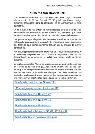 ESCUELA NUMEROLOGÍA DEL TALENTO
Números Maestros 11 - 99
Los Números Maestros son números de doble dígito repetido,
números 11, 22, 33, 44, 55, 66, 77, 88 y 99 que llevan consigo
misiones especiales para la elevación de la consciencia a nivel
planetario.
En la mayoría de los enfoques numerológicos solo se estudian las
vibraciones del número 11 y del número 22, mientras que otras
escuelas amplían esta información al resto de Números Maestros.
Las personas que disponen de Números Maestros en sus fechas
natales deberán despertar un grado de consciencia adecuado según
los desafíos que dichos números tengan en su misión de elevar
consciencia.
Por ello, disponer de Números Maestros en la fecha de nacimiento (y
el nombre) requiere de una apertura espiritual (que se irá
desarrollando a lo largo de la vida) para hacer frente a dichas
misiones.
La explicación de los Números Maestros está ampliamente repartida
en los vídeos de Numerología Angélica (la 2ª parte de este manual)
en la que te comparto muchos matices de estos números de una
manera completa y también en sinergia con otros números. No
obstante, te dejo aquí unos vídeos en los que podrás entender de
una manera muy práctica los aprendizajes que estos conllevan.
Significado Espiritual del Número 11
¿Por qué te encuentras el Número 11?
Significado de ver el Número 22
Significado de ver el Número 33
Significado de ver el Número 44
Significado de los Números 55, 66, 77, 88 y 99
Significado de ver Números Maestros
 