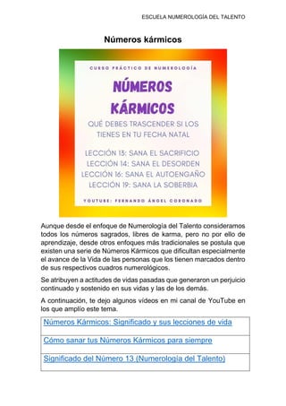 ESCUELA NUMEROLOGÍA DEL TALENTO
Números kármicos
Aunque desde el enfoque de Numerología del Talento consideramos
todos los números sagrados, libres de karma, pero no por ello de
aprendizaje, desde otros enfoques más tradicionales se postula que
existen una serie de Números Kármicos que dificultan especialmente
el avance de la Vida de las personas que los tienen marcados dentro
de sus respectivos cuadros numerológicos.
Se atribuyen a actitudes de vidas pasadas que generaron un perjuicio
continuado y sostenido en sus vidas y las de los demás.
A continuación, te dejo algunos vídeos en mi canal de YouTube en
los que amplío este tema.
Números Kármicos: Significado y sus lecciones de vida
Cómo sanar tus Números Kármicos para siempre
Significado del Número 13 (Numerología del Talento)
 
