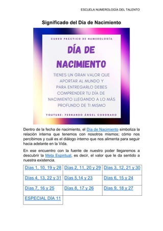 ESCUELA NUMEROLOGÍA DEL TALENTO
Significado del Día de Nacimiento
Dentro de la fecha de nacimiento, el Día de Nacimiento simboliza la
relación interna que tenemos con nosotros mismos; cómo nos
percibimos y cuál es el diálogo interno que nos alimenta para seguir
hacia adelante en la Vida.
En ese encuentro con la fuente de nuestro poder llegaremos a
descubrir la Meta Espiritual, es decir, el valor que le da sentido a
nuestra existencia.
Días 1, 10, 19 y 28 Días 2, 11, 20 y 29 Días 3, 12, 21 y 30
Días 4, 13, 22 y 31 Días 5,14 y 23 Días 6, 15 y 24
Días 7, 16 y 25 Días 8, 17 y 26 Días 9, 18 y 27
ESPECIAL DÍA 11
 