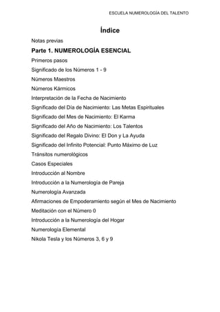 ESCUELA NUMEROLOGÍA DEL TALENTO
Índice
Notas previas
Parte 1. NUMEROLOGÍA ESENCIAL
Primeros pasos
Significado de los Números 1 - 9
Números Maestros
Números Kármicos
Interpretación de la Fecha de Nacimiento
Significado del Día de Nacimiento: Las Metas Espirituales
Significado del Mes de Nacimiento: El Karma
Significado del Año de Nacimiento: Los Talentos
Significado del Regalo Divino: El Don y La Ayuda
Significado del Infinito Potencial: Punto Máximo de Luz
Tránsitos numerológicos
Casos Especiales
Introducción al Nombre
Introducción a la Numerología de Pareja
Numerología Avanzada
Afirmaciones de Empoderamiento según el Mes de Nacimiento
Meditación con el Número 0
Introducción a la Numerología del Hogar
Numerología Elemental
Nikola Tesla y los Números 3, 6 y 9
 
